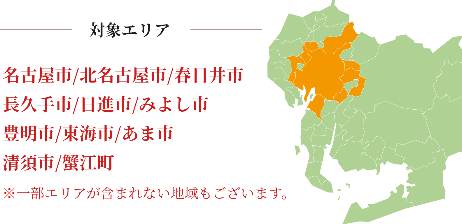 対象エリア
    名古屋市 / 北名古屋市 / 春日井市
    長久手市 / 日進市 / みよし市
    豊明市 / 東海市 / あま市
    清須市 / 蟹江町
    
    ※一部エリアが含まれない地域もございます。