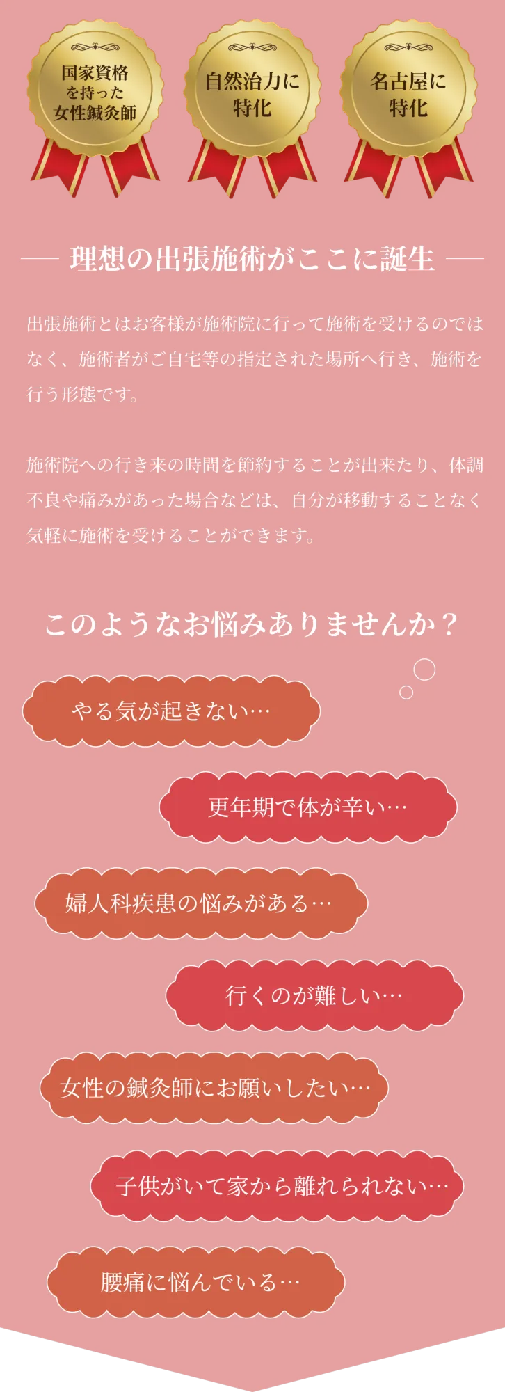 国家資格を持った女性鍼灸師
    自然治癒力に特化
    名古屋に特化
    理想の出張施術がここに誕生
    出張施術とはお客様が施術院に行って施術を受けるのではなく、施術者がご自宅等の指定された場所へ行き、施術を行う形態です。
    
    施術院への行き来の時間を節約することが出来たり、体調不良や痛みがあった場合などは、自分が移動することなく気軽に施術を受けることができます。
    
    このようなお悩みありませんか？
    やる気が起きない…
    更年期で体が辛い…
    婦人科疾患の悩みがある…
    行くのが難しい…
    女性の鍼灸師にお願いしたい…
    子供がいて家から離れられない…
    腰痛に悩んでいる…
